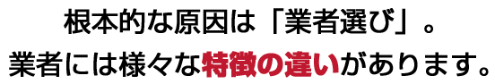 根本的な原因は「業者選び」。業者には様々な特徴の違いがあります。