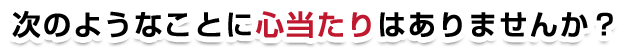 次のようなことに心当たりはありませんか？