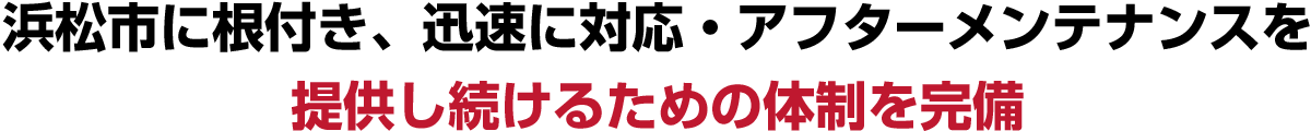 浜松市に根付き、迅速に対応・アフターメンテナンスを
    提供し続けるための体制を完備