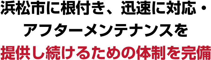 浜松市に根付き、迅速に対応・アフターメンテナンスを
    提供し続けるための体制を完備