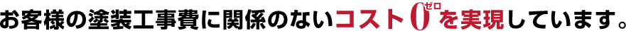 お客様の塗装工事費に関係のないコスト0を実現しています。