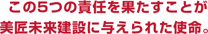 この5つの責任を果たすことが
    美匠未来建設に与えられた使命。