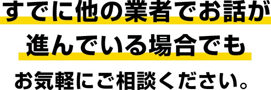 既にほかの業者でお話が進んでいる場合でもお気軽にご相談ください。