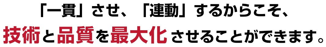 「一貫」させ、「連動」するからこそ、技術と品質を最大化させることができます。