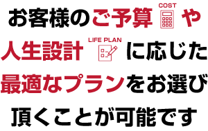 お客様のご予算や人生設計に応じた最適なプランをお選び頂くことが可能です