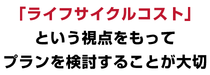 「ライフサイクルコスト」という視点をもってプランを検討することが大切